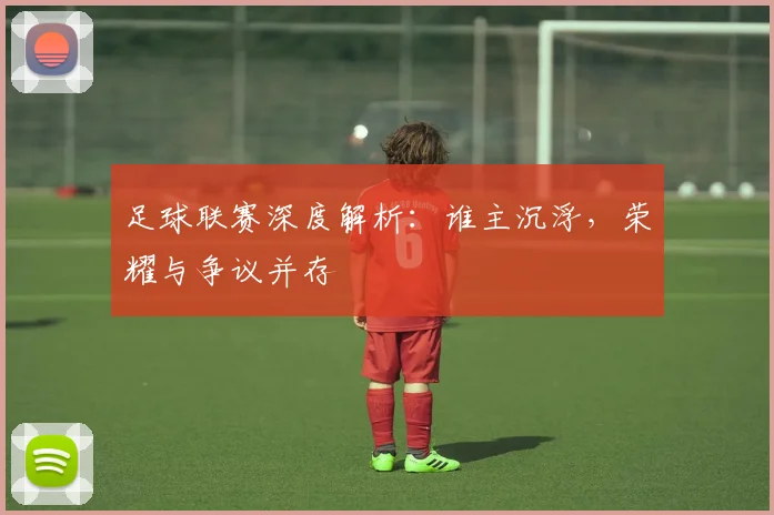 足球联赛深度解析：谁主沉浮，荣耀与争议并存