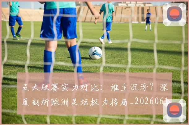 五大联赛实力对比:谁主沉浮?深度剖析欧洲足坛权力格局_20260611141053