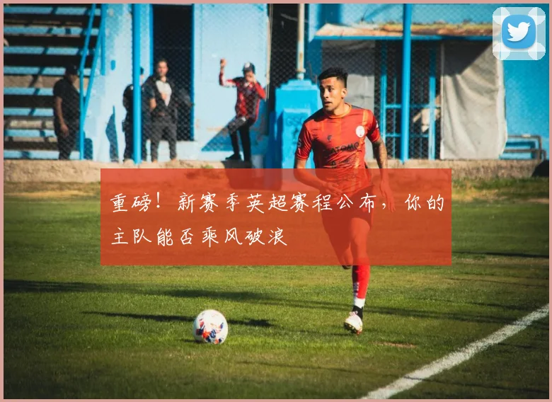 重磅!新赛季英超赛程公布,你的主队能否乘风破浪