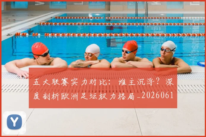 五大联赛实力对比：谁主沉浮？深度剖析欧洲足坛权力格局_20260611141053