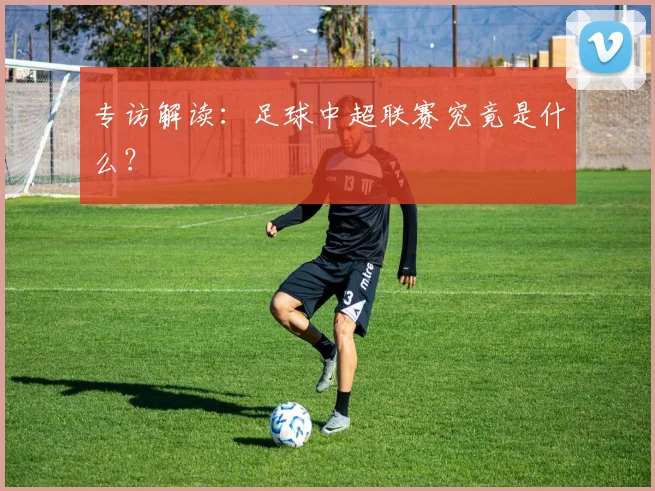专访解读:足球中超联赛究竟是什么?