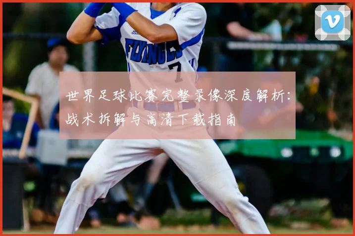 世界足球比赛完整录像深度解析：战术拆解与高清下载指南