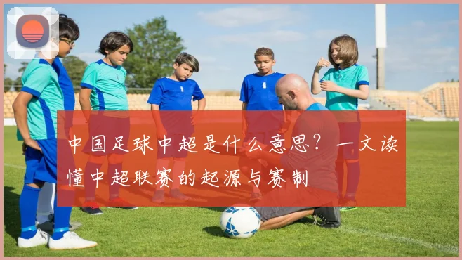 中国足球中超是什么意思?一文读懂中超联赛的起源与赛制