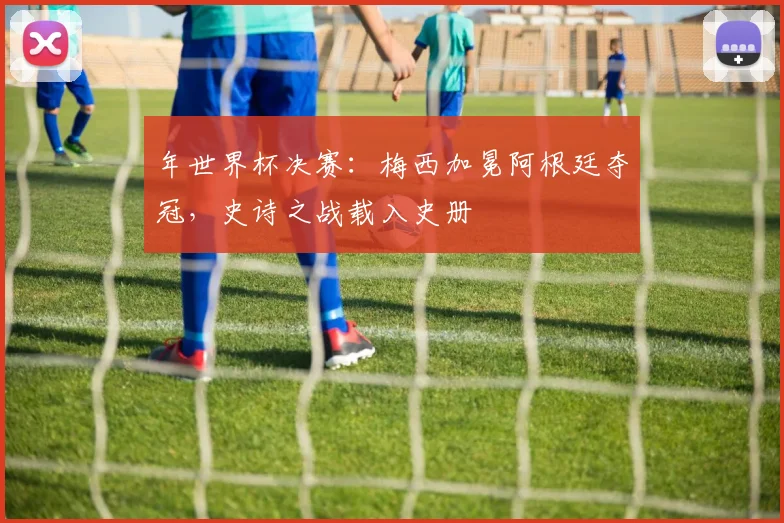 年世界杯决赛:梅西加冕阿根廷夺冠,史诗之战载入史册