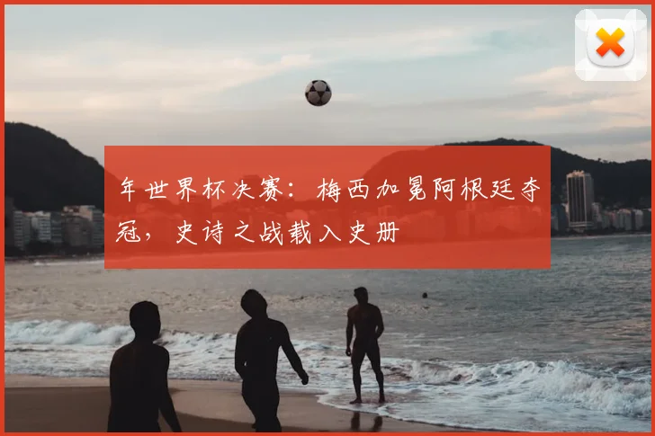 年世界杯决赛：梅西加冕阿根廷夺冠，史诗之战载入史册