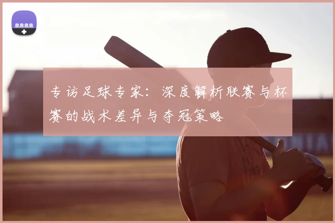 专访足球专家:深度解析联赛与杯赛的战术差异与夺冠策略