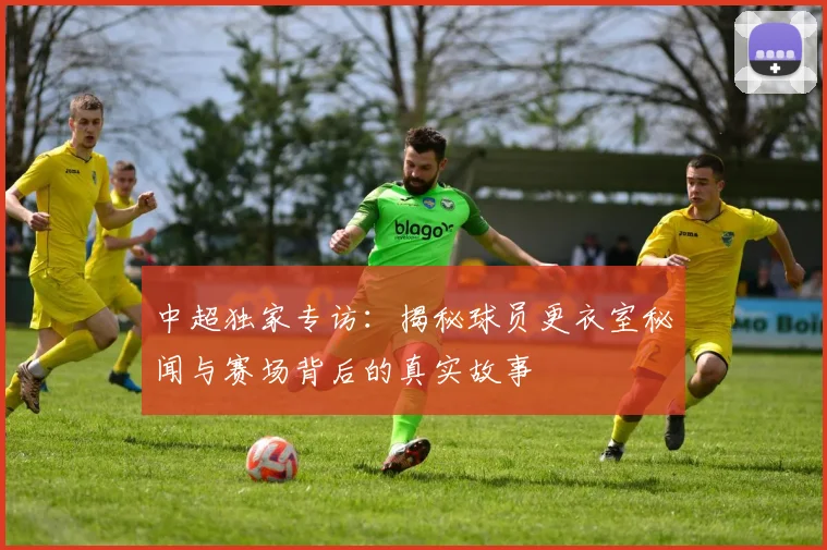 中超独家专访：揭秘球员更衣室秘闻与赛场背后的真实故事
