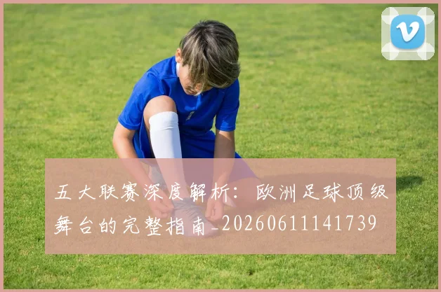 五大联赛深度解析：欧洲足球顶级舞台的完整指南_20260611141739