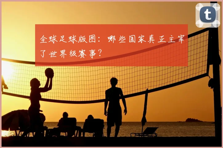 全球足球版图:哪些国家真正主宰了世界级赛事?